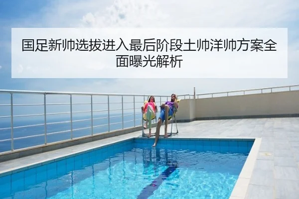 国足新帅选拔进入最后阶段土帅洋帅方案全面曝光解析